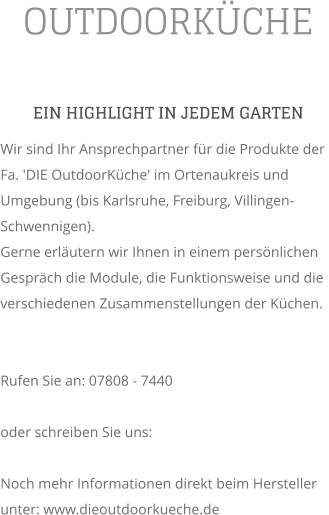 OUTDOORKCHE EIN HIGHLIGHT IN JEDEM GARTEN Wir sind Ihr Ansprechpartner fr die Produkte der Fa. 'DIE OutdoorKche' im Ortenaukreis und Umgebung (bis Karlsruhe, Freiburg, Villingen-Schwennigen). Gerne erlutern wir Ihnen in einem persnlichen Gesprch die Module, die Funktionsweise und die verschiedenen Zusammenstellungen der Kchen.   Rufen Sie an: 07808 - 7440  oder schreiben Sie uns:   Noch mehr Informationen direkt beim Hersteller unter: www.dieoutdoorkueche.de