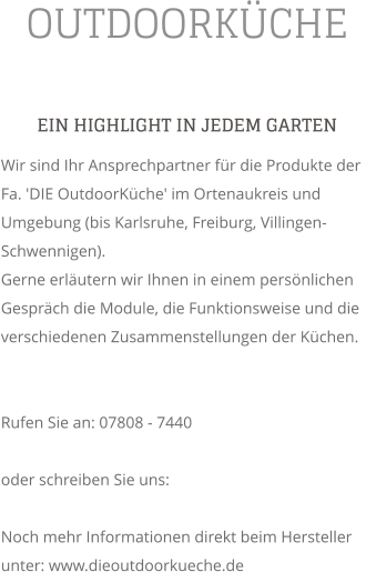 OUTDOORKCHE EIN HIGHLIGHT IN JEDEM GARTEN Wir sind Ihr Ansprechpartner fr die Produkte der Fa. 'DIE OutdoorKche' im Ortenaukreis und Umgebung (bis Karlsruhe, Freiburg, Villingen-Schwennigen). Gerne erlutern wir Ihnen in einem persnlichen Gesprch die Module, die Funktionsweise und die verschiedenen Zusammenstellungen der Kchen.   Rufen Sie an: 07808 - 7440  oder schreiben Sie uns:   Noch mehr Informationen direkt beim Hersteller unter: www.dieoutdoorkueche.de
