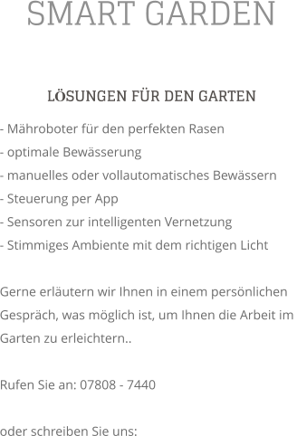 SMART GARDEN LSUNGEN FR DEN GARTEN - Mhroboter fr den perfekten Rasen - optimale Bewsserung - manuelles oder vollautomatisches Bewssern - Steuerung per App - Sensoren zur intelligenten Vernetzung - Stimmiges Ambiente mit dem richtigen Licht  Gerne erlutern wir Ihnen in einem persnlichen Gesprch, was mglich ist, um Ihnen die Arbeit im Garten zu erleichtern..  Rufen Sie an: 07808 - 7440  oder schreiben Sie uns: