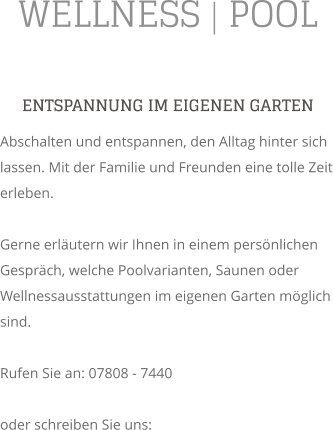 WELLNESS | POOL ENTSPANNUNG IM EIGENEN GARTEN Abschalten und entspannen, den Alltag hinter sich lassen. Mit der Familie und Freunden eine tolle Zeit erleben.  Gerne erlutern wir Ihnen in einem persnlichen Gesprch, welche Poolvarianten, Saunen oder Wellnessausstattungen im eigenen Garten mglich sind.  Rufen Sie an: 07808 - 7440  oder schreiben Sie uns: