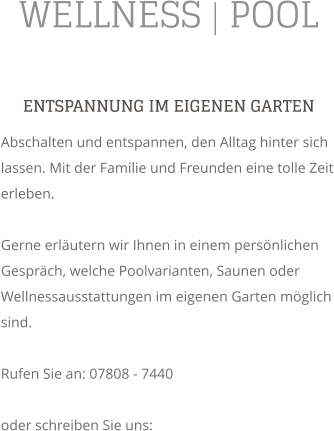 WELLNESS | POOL ENTSPANNUNG IM EIGENEN GARTEN Abschalten und entspannen, den Alltag hinter sich lassen. Mit der Familie und Freunden eine tolle Zeit erleben.  Gerne erlutern wir Ihnen in einem persnlichen Gesprch, welche Poolvarianten, Saunen oder Wellnessausstattungen im eigenen Garten mglich sind.  Rufen Sie an: 07808 - 7440  oder schreiben Sie uns: