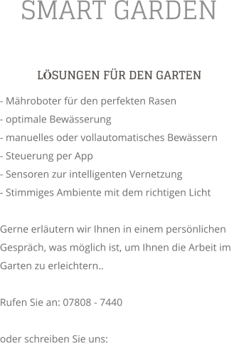SMART GARDEN LSUNGEN FR DEN GARTEN - Mhroboter fr den perfekten Rasen - optimale Bewsserung - manuelles oder vollautomatisches Bewssern - Steuerung per App - Sensoren zur intelligenten Vernetzung - Stimmiges Ambiente mit dem richtigen Licht  Gerne erlutern wir Ihnen in einem persnlichen Gesprch, was mglich ist, um Ihnen die Arbeit im Garten zu erleichtern..  Rufen Sie an: 07808 - 7440  oder schreiben Sie uns: