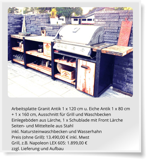 Arbeitsplatte Granit Antik 1 x 120 cm u. Eiche Antik 1 x 80 cm + 1 x 160 cm, Ausschnitt fr Grill und Waschbecken Einlegebden aus Lrche, 1 x Schublade mit Front Lrche Seiten- und Mittelteile aus Stahl inkl. Natursteinwaschbecken und Wasserhahn Preis (ohne Grill): 13.490,00  inkl. Mwst Grill, z.B. Napoleon LEX 605: 1.899,00  zzgl. Lieferung und Aufbau