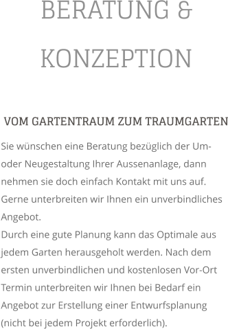 BERATUNG & KONZEPTION VOM GARTENTRAUM ZUM TRAUMGARTEN Sie wnschen eine Beratung bezglich der Um- oder Neugestaltung Ihrer Aussenanlage, dann nehmen sie doch einfach Kontakt mit uns auf. Gerne unterbreiten wir Ihnen ein unverbindliches Angebot. Durch eine gute Planung kann das Optimale aus jedem Garten herausgeholt werden. Nach dem ersten unverbindlichen und kostenlosen Vor-Ort Termin unterbreiten wir Ihnen bei Bedarf ein Angebot zur Erstellung einer Entwurfsplanung (nicht bei jedem Projekt erforderlich).