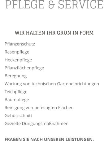 PFLEGE & SERVICE WIR HALTEN IHR GRN IN FORM     Pflanzenschutz     Rasenpflege     Heckenpflege     Pflanzflchenpflege     Beregnung     Wartung von technischen Garteneinrichtungen     Teichpflege     Baumpflege     Reinigung von befestigten Flchen     Gehlzschnitt     Gezielte Dngungsmanahmen          FRAGEN SIE NACH UNSEREN LEISTUNGEN.