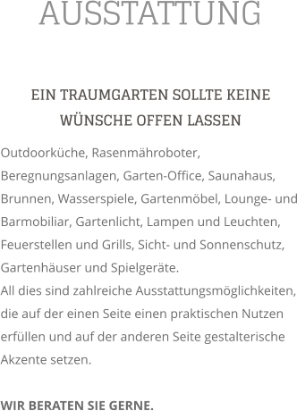 AUSSTATTUNG EIN TRAUMGARTEN SOLLTE KEINE WNSCHE OFFEN LASSEN Outdoorkche, Rasenmhroboter, Beregnungsanlagen, Garten-Office, Saunahaus,  Brunnen, Wasserspiele, Gartenmbel, Lounge- und Barmobiliar, Gartenlicht, Lampen und Leuchten,  Feuerstellen und Grills, Sicht- und Sonnenschutz, Gartenhuser und Spielgerte. All dies sind zahlreiche Ausstattungsmglichkeiten, die auf der einen Seite einen praktischen Nutzen erfllen und auf der anderen Seite gestalterische Akzente setzen.  WIR BERATEN SIE GERNE.