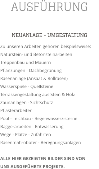 AUSFHRUNG NEUANLAGE - UMGESTALTUNG Zu unseren Arbeiten gehren beispielsweise: Naturstein- und Betonsteinarbeiten Treppenbau und Mauern Pflanzungen - Dachbegrnung Rasenanlage (Ansaat & Rollrasen) Wasserspiele - Quellsteine Terrassengestaltung aus Stein & Holz  Zaunanlagen - Sichtschutz  Pflasterarbeiten Pool - Teichbau - Regenwasserzisterne  Baggerarbeiten - Entwsserung Wege - Pltze - Zufahrten Rasenmhroboter - Beregnungsanlagen  ALLE HIER GEZEIGTEN BILDER SIND VON UNS AUSGEFHRTE PROJEKTE.